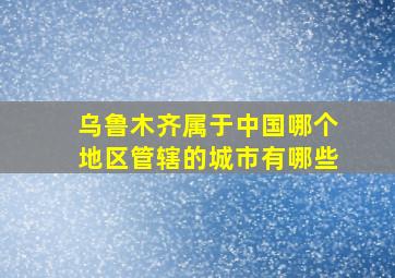 乌鲁木齐属于中国哪个地区管辖的城市有哪些