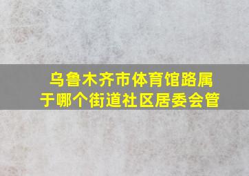 乌鲁木齐市体育馆路属于哪个街道社区居委会管