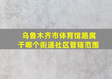 乌鲁木齐市体育馆路属于哪个街道社区管辖范围