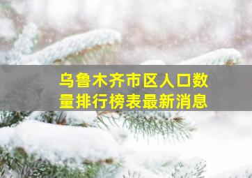 乌鲁木齐市区人口数量排行榜表最新消息