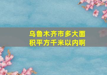 乌鲁木齐市多大面积平方千米以内啊