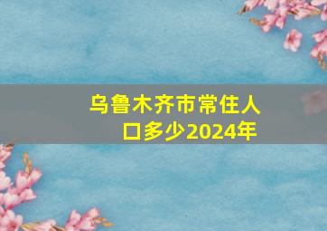 乌鲁木齐市常住人口多少2024年