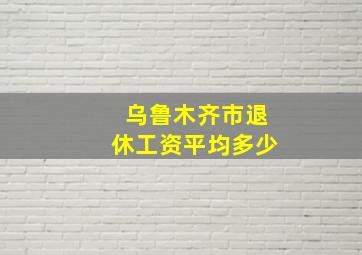 乌鲁木齐市退休工资平均多少