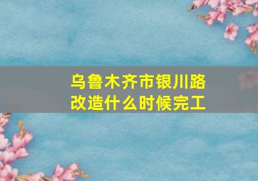 乌鲁木齐市银川路改造什么时候完工