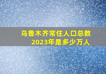 乌鲁木齐常住人口总数2023年是多少万人