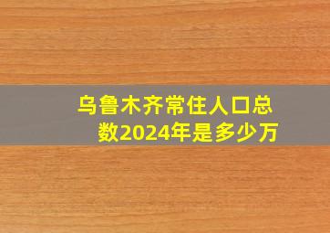 乌鲁木齐常住人口总数2024年是多少万