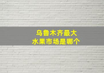 乌鲁木齐最大水果市场是哪个