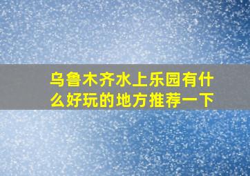 乌鲁木齐水上乐园有什么好玩的地方推荐一下