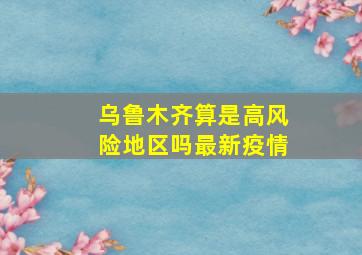 乌鲁木齐算是高风险地区吗最新疫情