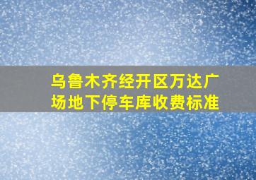 乌鲁木齐经开区万达广场地下停车库收费标准