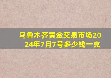 乌鲁木齐黄金交易市场2024年7月7号多少钱一克