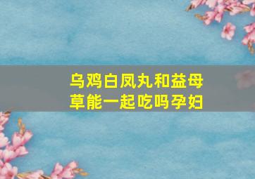 乌鸡白凤丸和益母草能一起吃吗孕妇