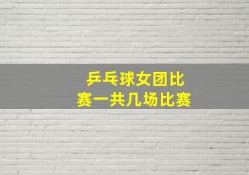 乒乓球女团比赛一共几场比赛