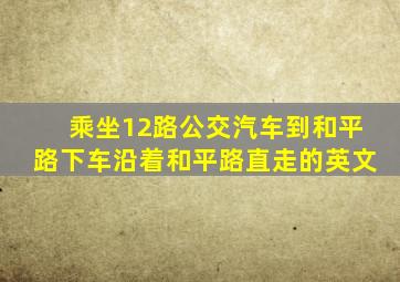 乘坐12路公交汽车到和平路下车沿着和平路直走的英文