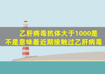 乙肝病毒抗体大于1000是不是意味着近期接触过乙肝病毒