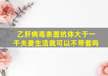 乙肝病毒表面抗体大于一千夫妻生活就可以不带套吗