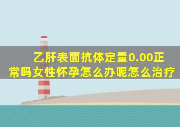 乙肝表面抗体定量0.00正常吗女性怀孕怎么办呢怎么治疗