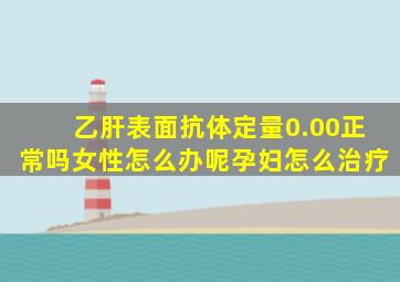 乙肝表面抗体定量0.00正常吗女性怎么办呢孕妇怎么治疗