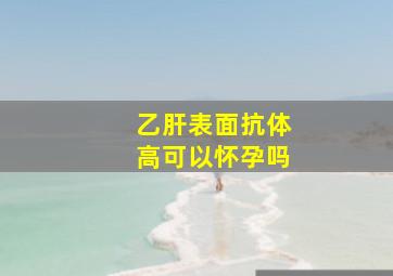 乙肝表面抗体高可以怀孕吗