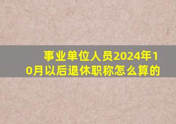 事业单位人员2024年10月以后退休职称怎么算的