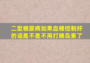 二型糖尿病如果血糖控制好的话是不是不用打胰岛素了