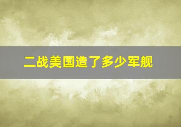 二战美国造了多少军舰