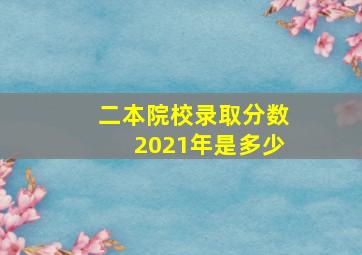 二本院校录取分数2021年是多少