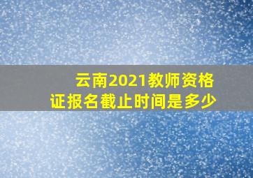 云南2021教师资格证报名截止时间是多少