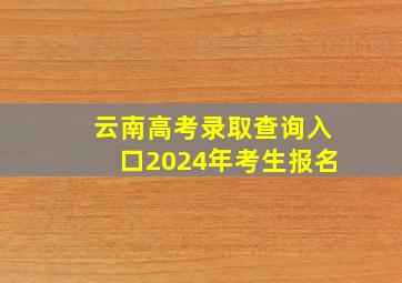 云南高考录取查询入口2024年考生报名