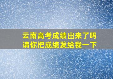 云南高考成绩出来了吗请你把成绩发给我一下