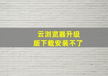 云浏览器升级版下载安装不了