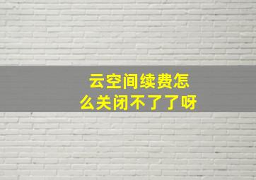 云空间续费怎么关闭不了了呀