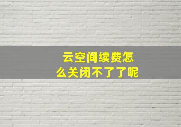 云空间续费怎么关闭不了了呢