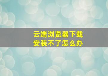 云端浏览器下载安装不了怎么办