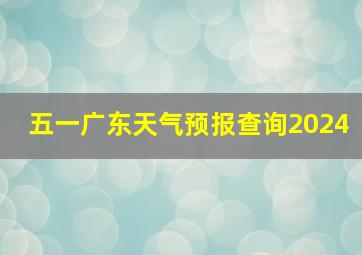 五一广东天气预报查询2024