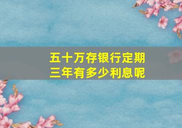 五十万存银行定期三年有多少利息呢