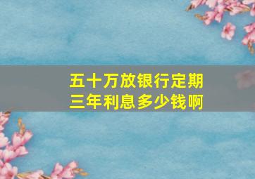 五十万放银行定期三年利息多少钱啊