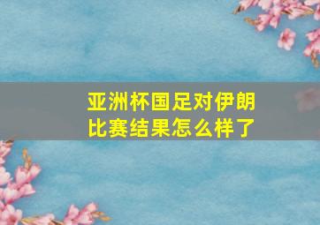 亚洲杯国足对伊朗比赛结果怎么样了