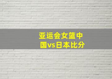 亚运会女篮中国vs日本比分