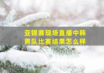 亚锦赛现场直播中韩男队比赛结果怎么样