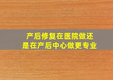 产后修复在医院做还是在产后中心做更专业