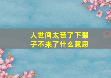 人世间太苦了下辈子不来了什么意思