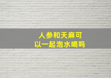 人参和天麻可以一起泡水喝吗