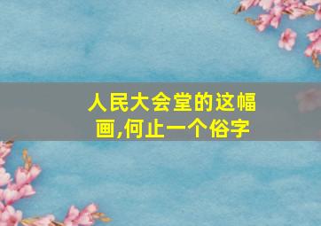 人民大会堂的这幅画,何止一个俗字