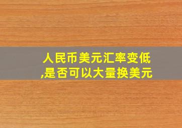 人民币美元汇率变低,是否可以大量换美元