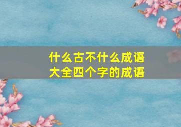 什么古不什么成语大全四个字的成语