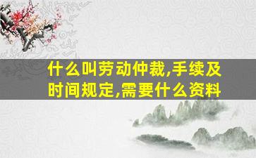 什么叫劳动仲裁,手续及时间规定,需要什么资料