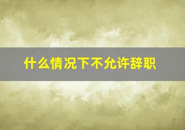 什么情况下不允许辞职