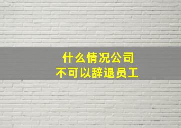 什么情况公司不可以辞退员工