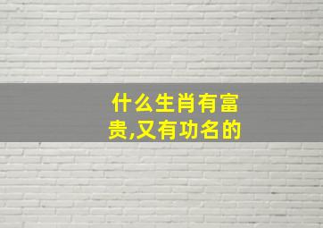 什么生肖有富贵,又有功名的